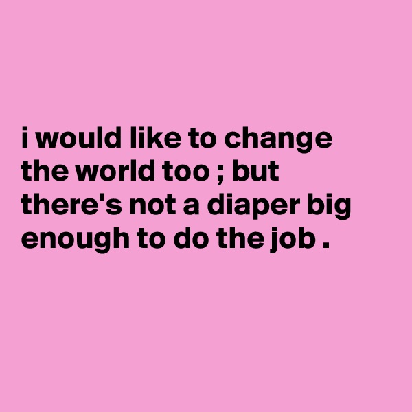 


i would like to change the world too ; but there's not a diaper big enough to do the job .



