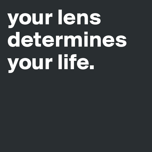 your lens determines your life. 


