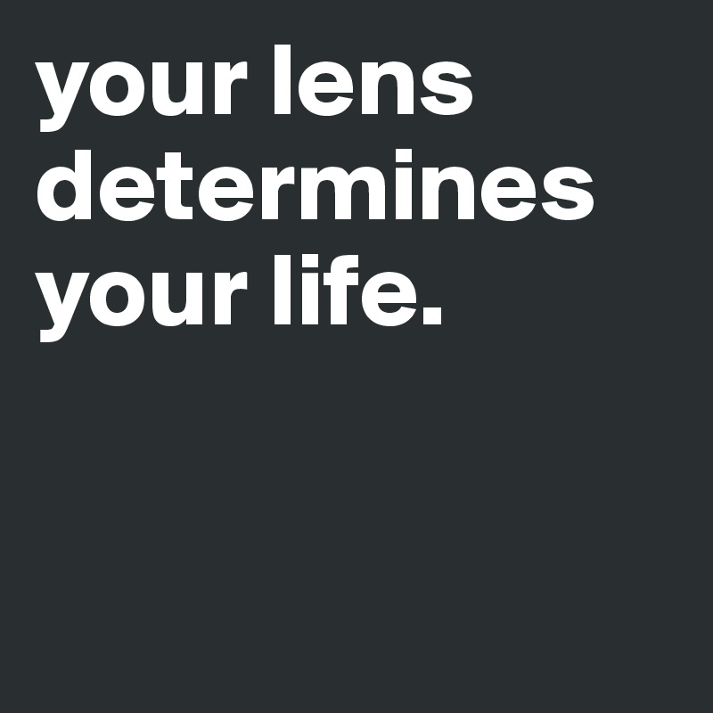 your lens determines your life. 


