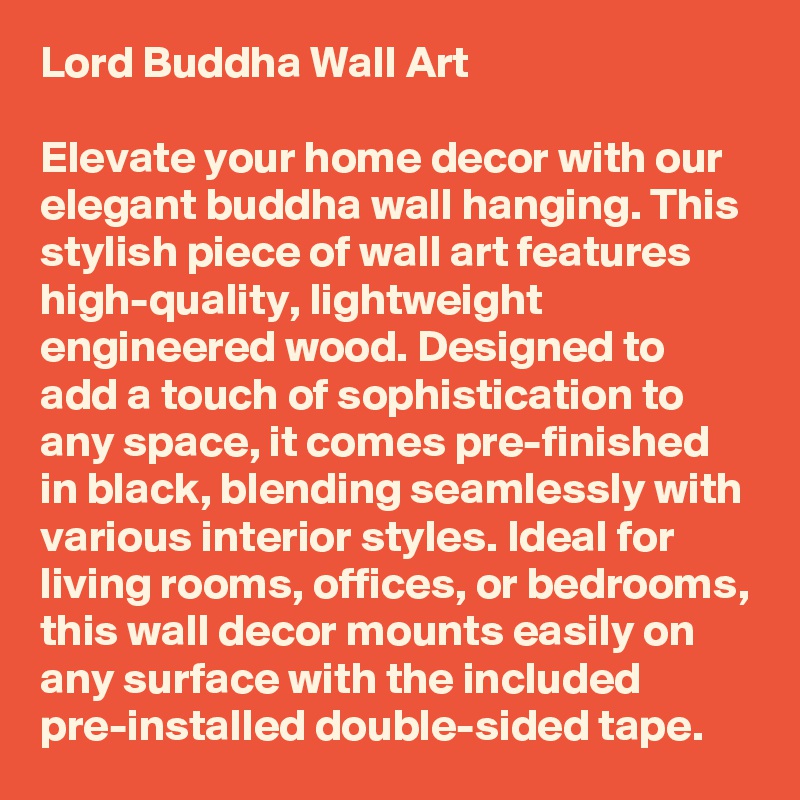 Lord Buddha Wall Art

Elevate your home decor with our elegant buddha wall hanging. This stylish piece of wall art features high-quality, lightweight engineered wood. Designed to add a touch of sophistication to any space, it comes pre-finished in black, blending seamlessly with various interior styles. Ideal for living rooms, offices, or bedrooms, this wall decor mounts easily on any surface with the included pre-installed double-sided tape. 