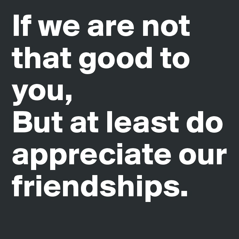 If we are not that good to you,
But at least do appreciate our friendships.