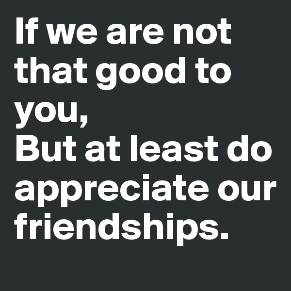 If we are not that good to you,
But at least do appreciate our friendships.