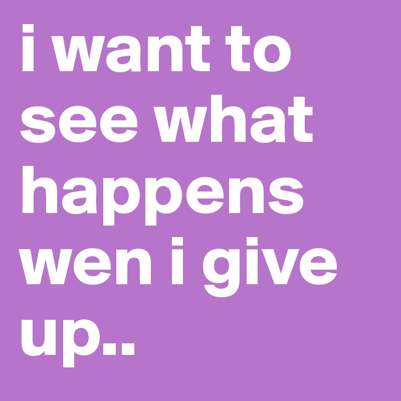 i want to see what happens wen i give up..