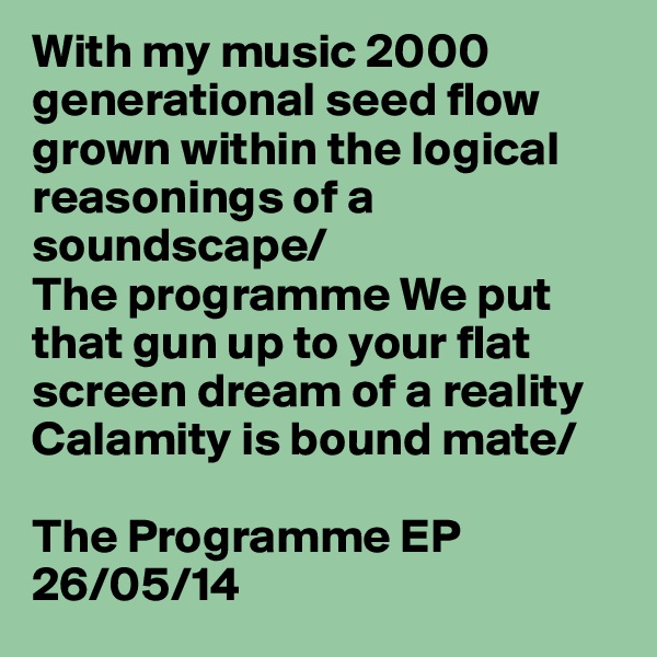 With my music 2000 generational seed flow grown within the logical reasonings of a soundscape/
The programme We put that gun up to your flat screen dream of a reality
Calamity is bound mate/

The Programme EP
26/05/14