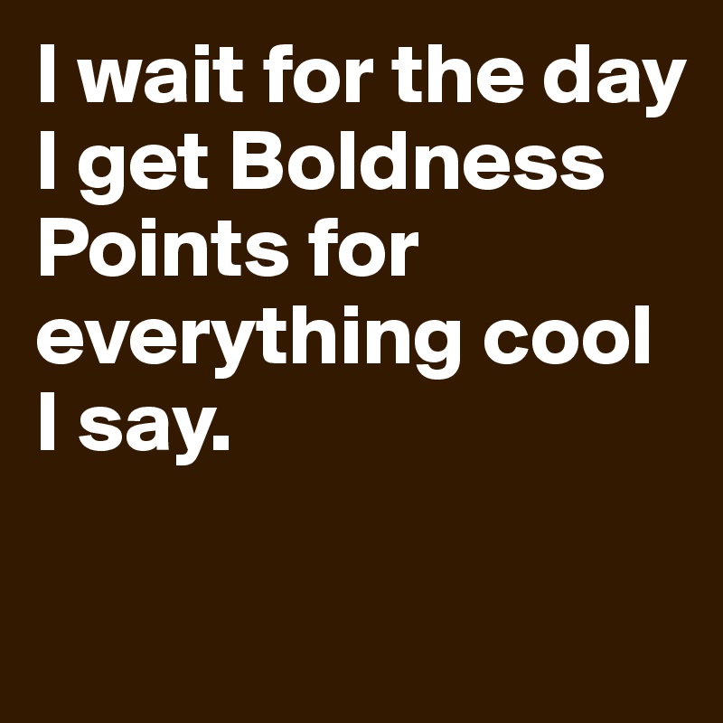 I wait for the day I get Boldness Points for everything cool I say. 

