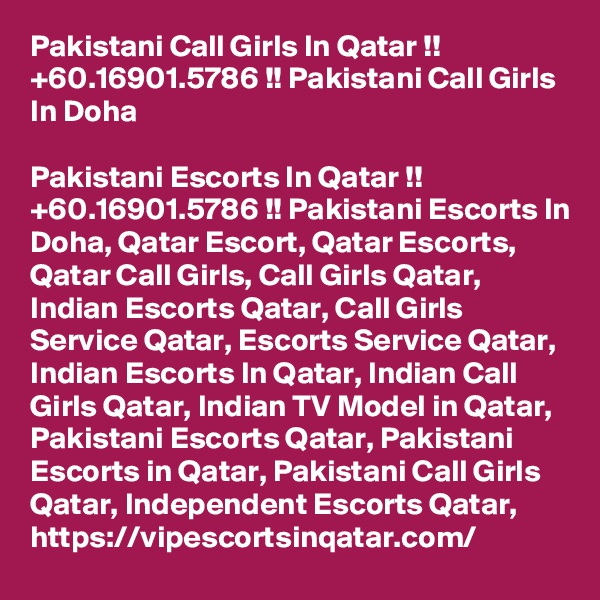 Pakistani Call Girls In Qatar !! +60.16901.5786 !! Pakistani Call Girls In Doha

Pakistani Escorts In Qatar !! +60.16901.5786 !! Pakistani Escorts In Doha, Qatar Escort, Qatar Escorts, Qatar Call Girls, Call Girls Qatar, Indian Escorts Qatar, Call Girls Service Qatar, Escorts Service Qatar, Indian Escorts In Qatar, Indian Call Girls Qatar, Indian TV Model in Qatar, Pakistani Escorts Qatar, Pakistani Escorts in Qatar, Pakistani Call Girls Qatar, Independent Escorts Qatar,  https://vipescortsinqatar.com/