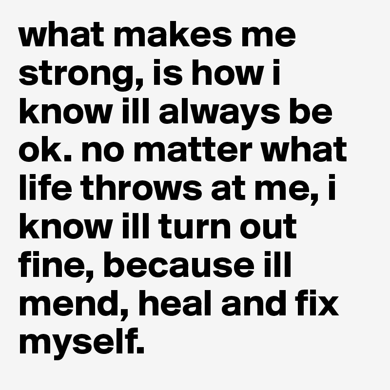 what makes me strong, is how i know ill always be ok. no matter what life throws at me, i know ill turn out fine, because ill mend, heal and fix myself.