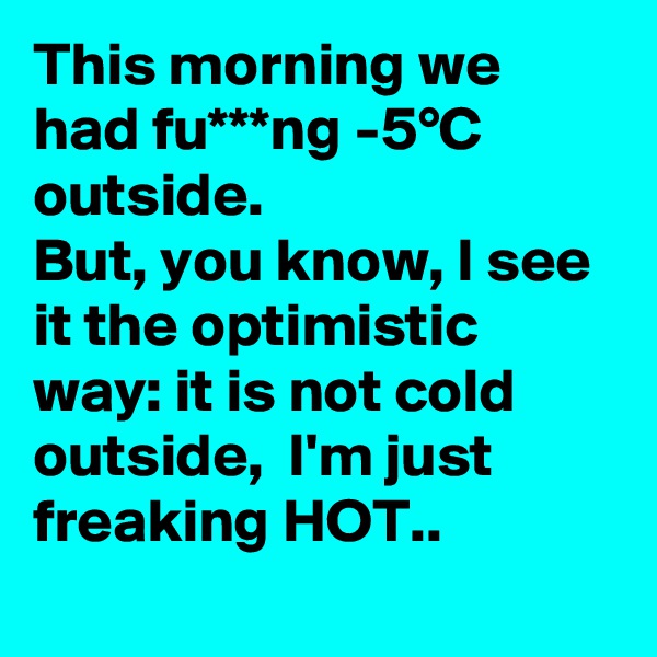 This morning we had fu***ng -5°C outside.
But, you know, I see it the optimistic way: it is not cold outside,  I'm just freaking HOT.. 
 