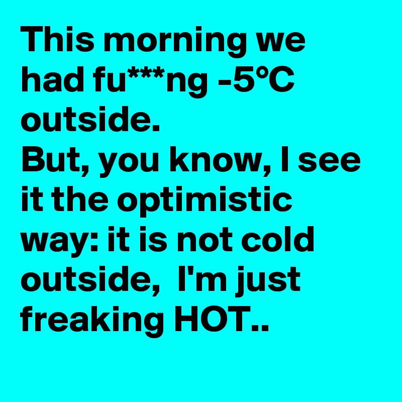 This morning we had fu***ng -5°C outside.
But, you know, I see it the optimistic way: it is not cold outside,  I'm just freaking HOT.. 
 