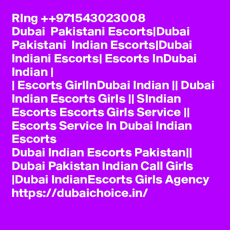 RIng ++971543023008
Dubai  Pakistani Escorts|Dubai Pakistani  Indian Escorts|Dubai Indiani Escorts| Escorts InDubai Indian |
| Escorts GirlInDubai Indian || Dubai Indian Escorts Girls || SIndian Escorts Escorts Girls Service || Escorts Service In Dubai Indian Escorts
Dubai Indian Escorts Pakistan|| Dubai Pakistan Indian Call Girls |Dubai IndianEscorts Girls Agency 
https://dubaichoice.in/