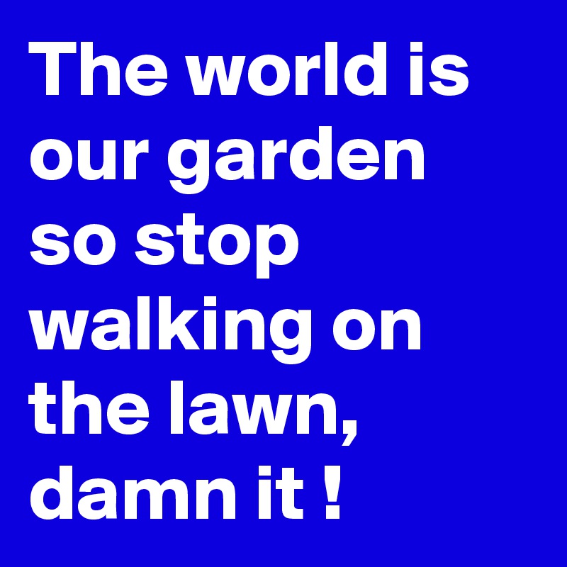 The world is our garden so stop walking on the lawn, damn it !