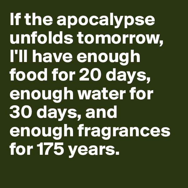 If the apocalypse unfolds tomorrow, 
I'll have enough food for 20 days, enough water for 30 days, and enough fragrances for 175 years. 
