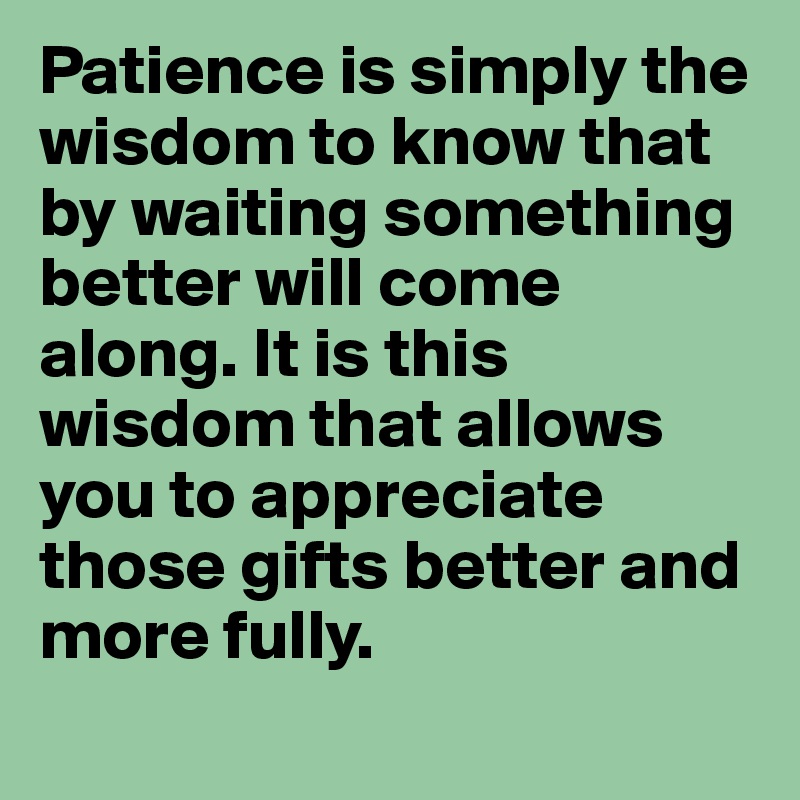 Patience is simply the wisdom to know that by waiting something better will come along. It is this wisdom that allows you to appreciate those gifts better and more fully. 
