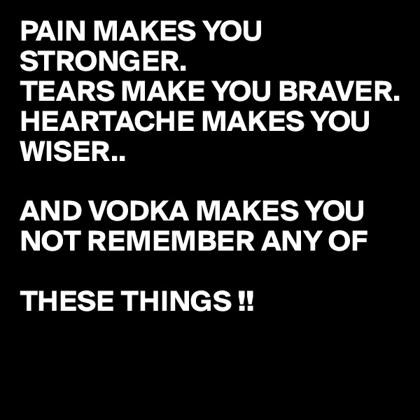 PAIN MAKES YOU STRONGER.
TEARS MAKE YOU BRAVER.
HEARTACHE MAKES YOU
WISER..

AND VODKA MAKES YOU NOT REMEMBER ANY OF 

THESE THINGS !!

