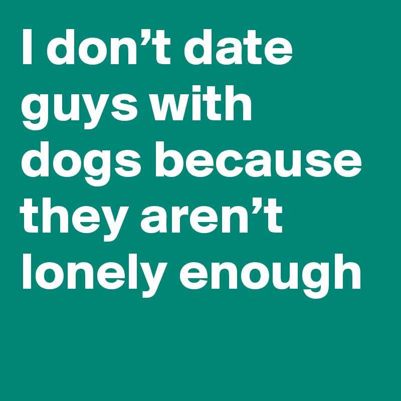 I don’t date guys with dogs because they aren’t lonely enough