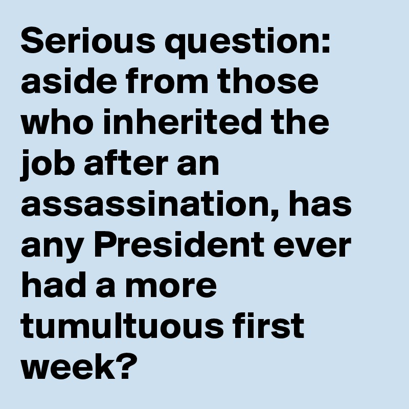 Serious question: aside from those who inherited the job after an assassination, has any President ever had a more tumultuous first week?