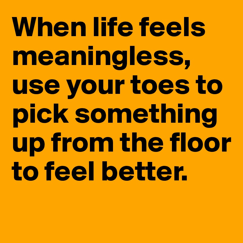 When life feels meaningless, use your toes to pick something up from the floor to feel better.
