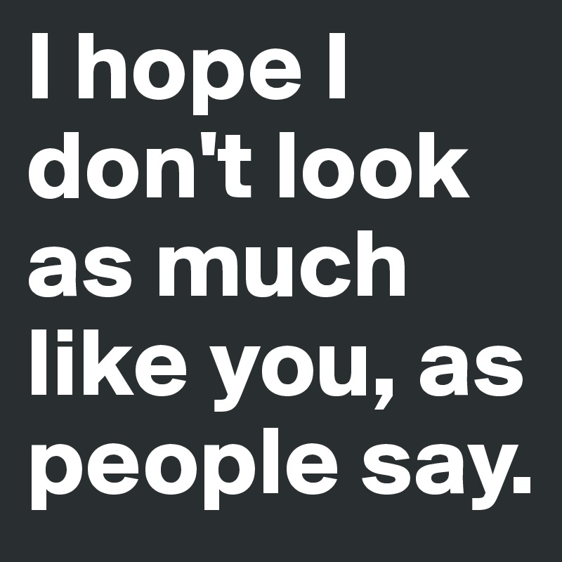 I hope I don't look as much like you, as people say.