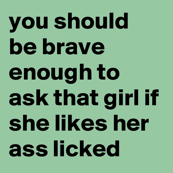 you should be brave enough to ask that girl if she likes her ass licked