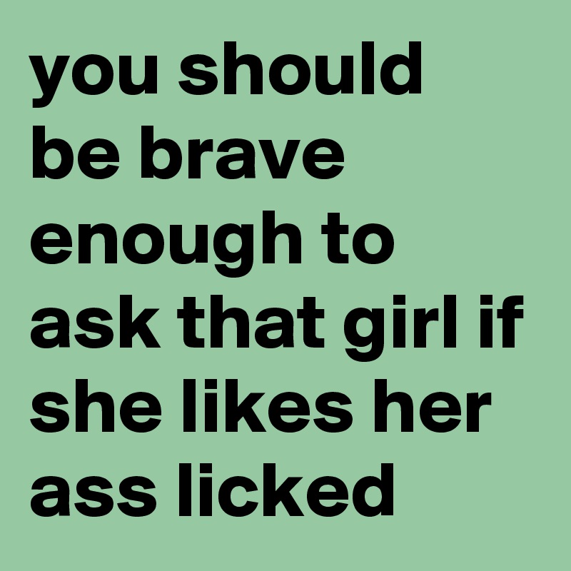 you should be brave enough to ask that girl if she likes her ass licked