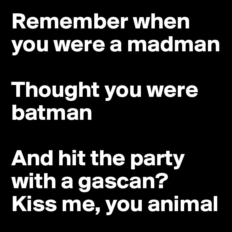 Remember when you were a madman

Thought you were batman

And hit the party with a gascan? 
Kiss me, you animal