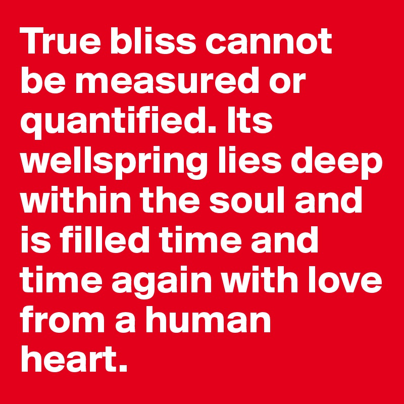 True bliss cannot be measured or quantified. Its wellspring lies deep within the soul and is filled time and time again with love from a human heart.