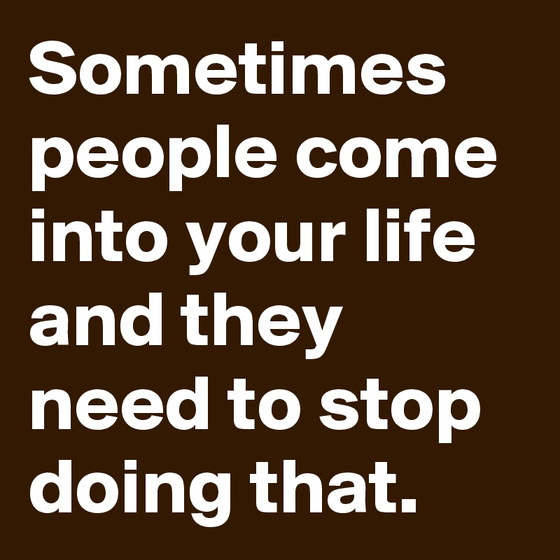 Sometimes people come into your life and they need to stop doing that.