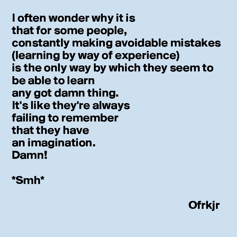 I often wonder why it is 
that for some people, 
constantly making avoidable mistakes (learning by way of experience) 
is the only way by which they seem to be able to learn 
any got damn thing. 
It's like they're always 
failing to remember 
that they have 
an imagination.
Damn!

*Smh*

                                                                           Ofrkjr