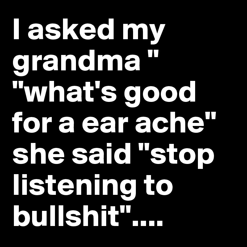 I asked my grandma " "what's good for a ear ache" she said "stop listening to bullshit"....