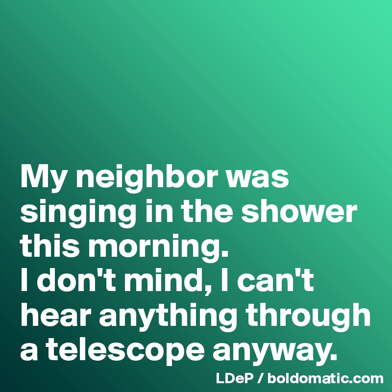 



My neighbor was singing in the shower this morning. 
I don't mind, I can't hear anything through a telescope anyway. 