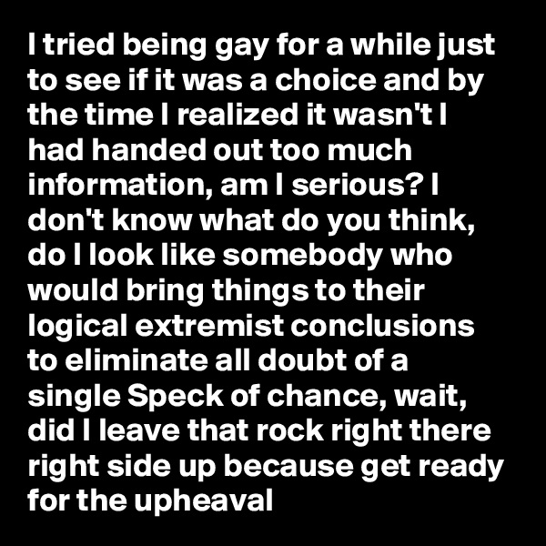 I tried being gay for a while just to see if it was a choice and by the time I realized it wasn't I had handed out too much information, am I serious? I don't know what do you think, do I look like somebody who would bring things to their logical extremist conclusions to eliminate all doubt of a single Speck of chance, wait, did I leave that rock right there right side up because get ready for the upheaval