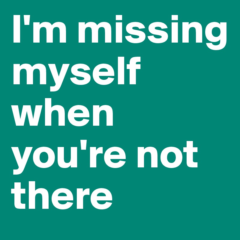 I'm missing myself when you're not there