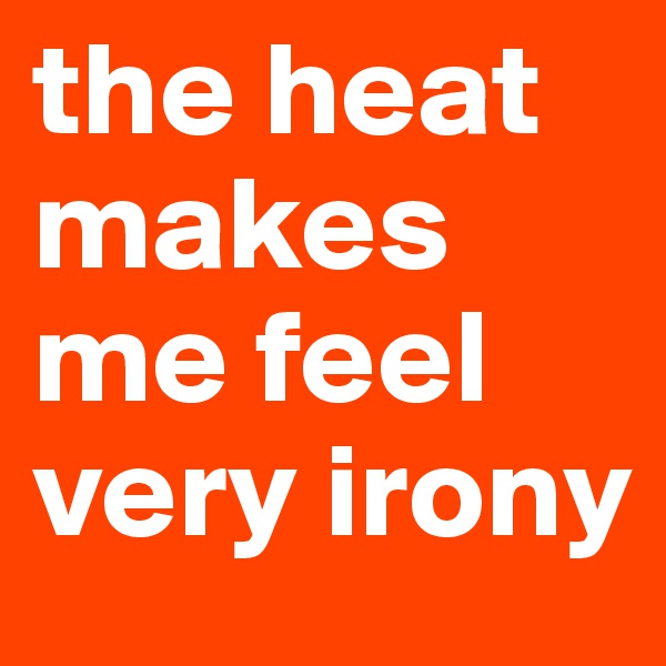 the heat makes me feel very irony