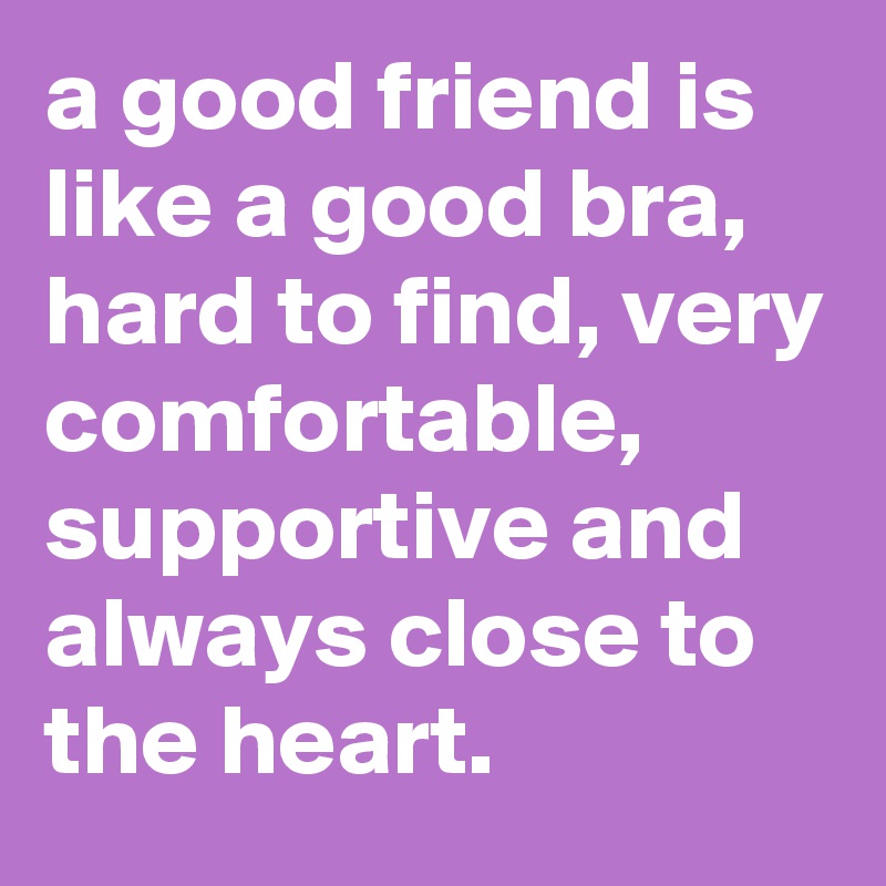 a good friend is like a good bra, hard to find, very comfortable, supportive and always close to the heart.