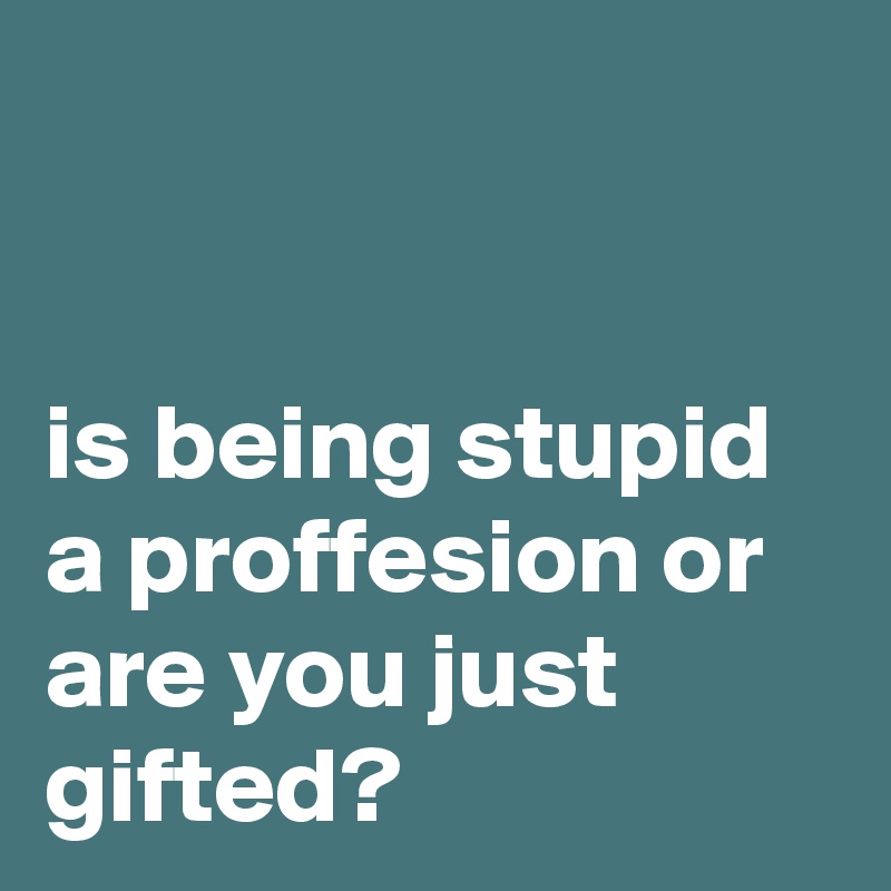 


is being stupid a proffesion or are you just gifted?