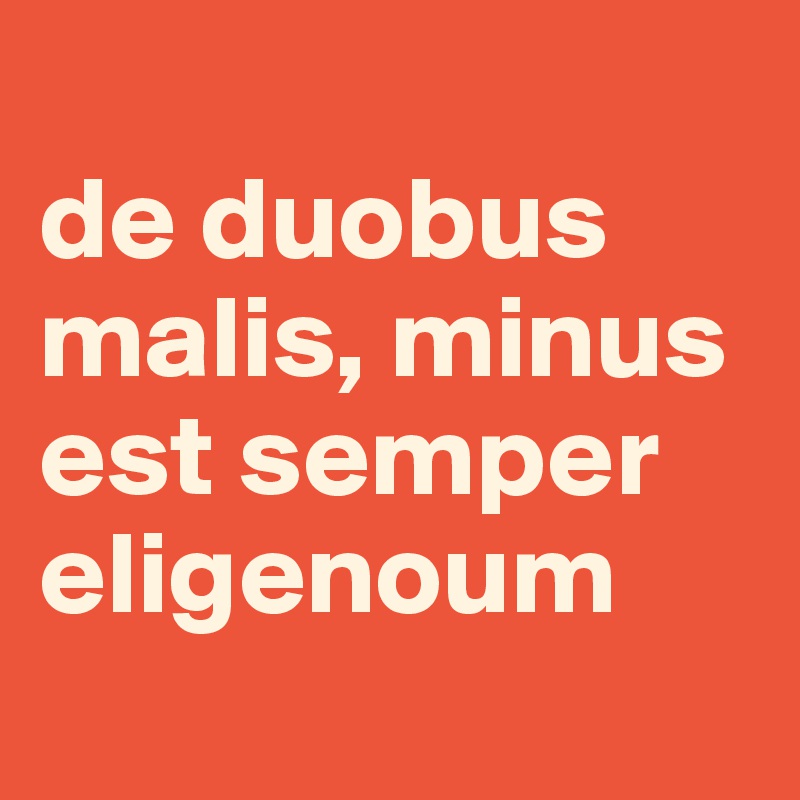 
de duobus malis, minus est semper eligenoum
