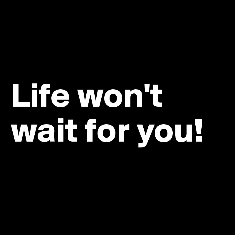 

Life won't wait for you! 

