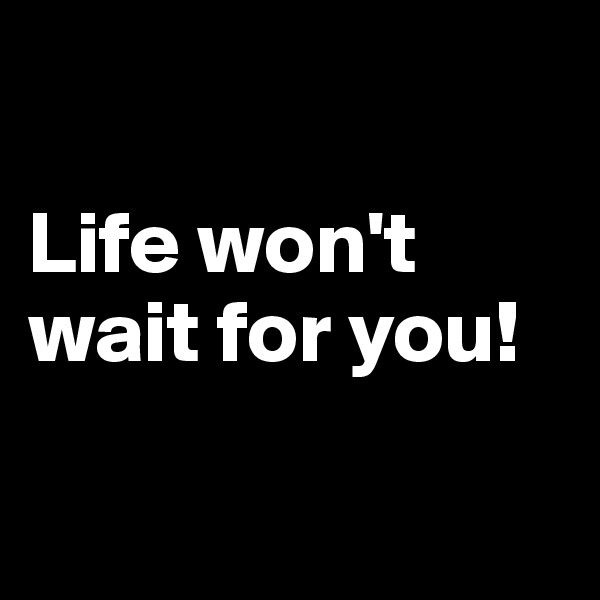 

Life won't wait for you! 

