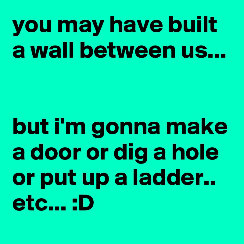 you may have built a wall between us...


but i'm gonna make a door or dig a hole or put up a ladder.. etc... :D