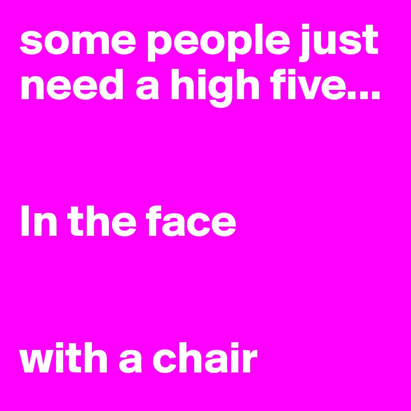 some people just need a high five... 


In the face


with a chair 
