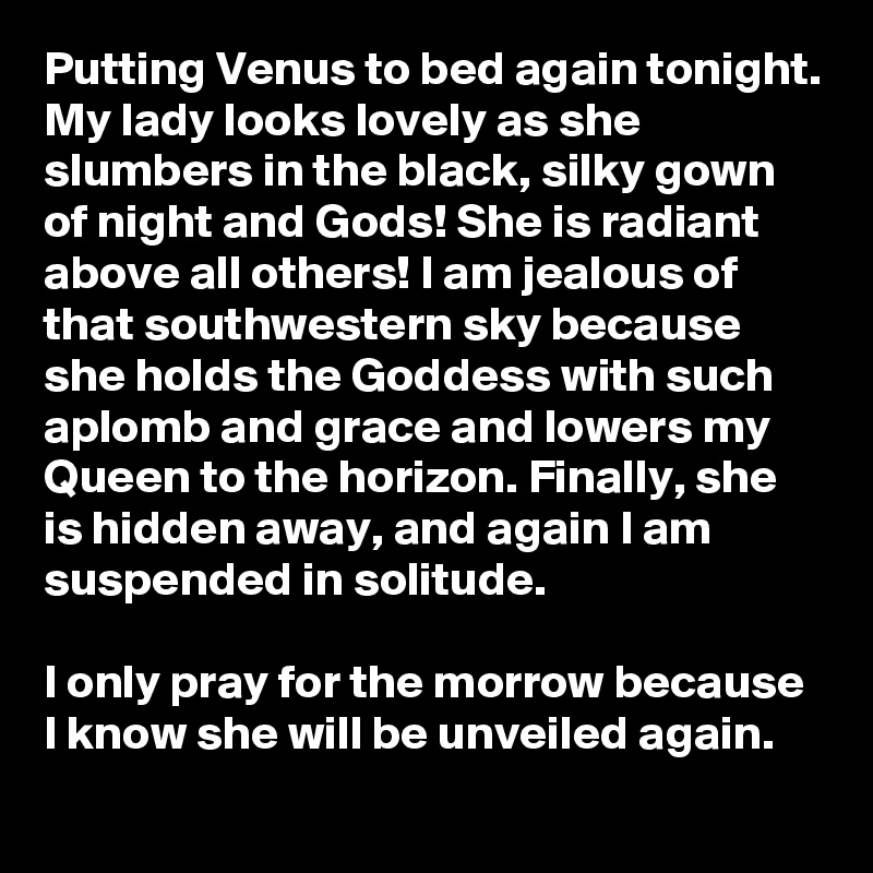 Putting Venus to bed again tonight. My lady looks lovely as she slumbers in the black, silky gown of night and Gods! She is radiant above all others! I am jealous of that southwestern sky because she holds the Goddess with such aplomb and grace and lowers my Queen to the horizon. Finally, she is hidden away, and again I am suspended in solitude. 

I only pray for the morrow because I know she will be unveiled again.