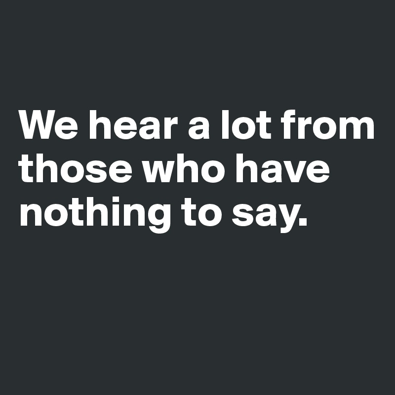 

We hear a lot from those who have nothing to say.


