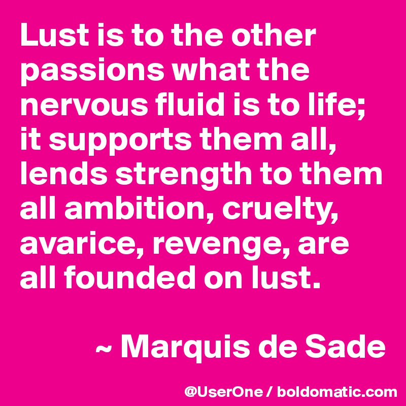 Lust is to the other passions what the nervous fluid is to life; it supports them all, lends strength to them all ambition, cruelty, avarice, revenge, are all founded on lust. 

           ~ Marquis de Sade