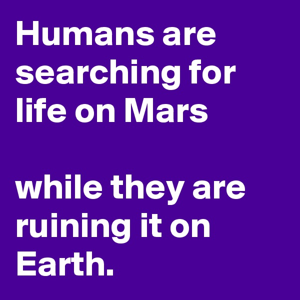 Humans are searching for life on Mars

while they are ruining it on Earth.