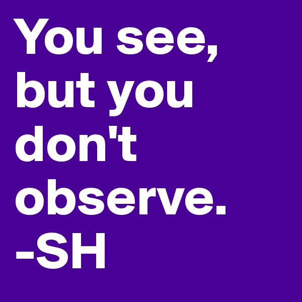 You see, but you don't observe.
-SH