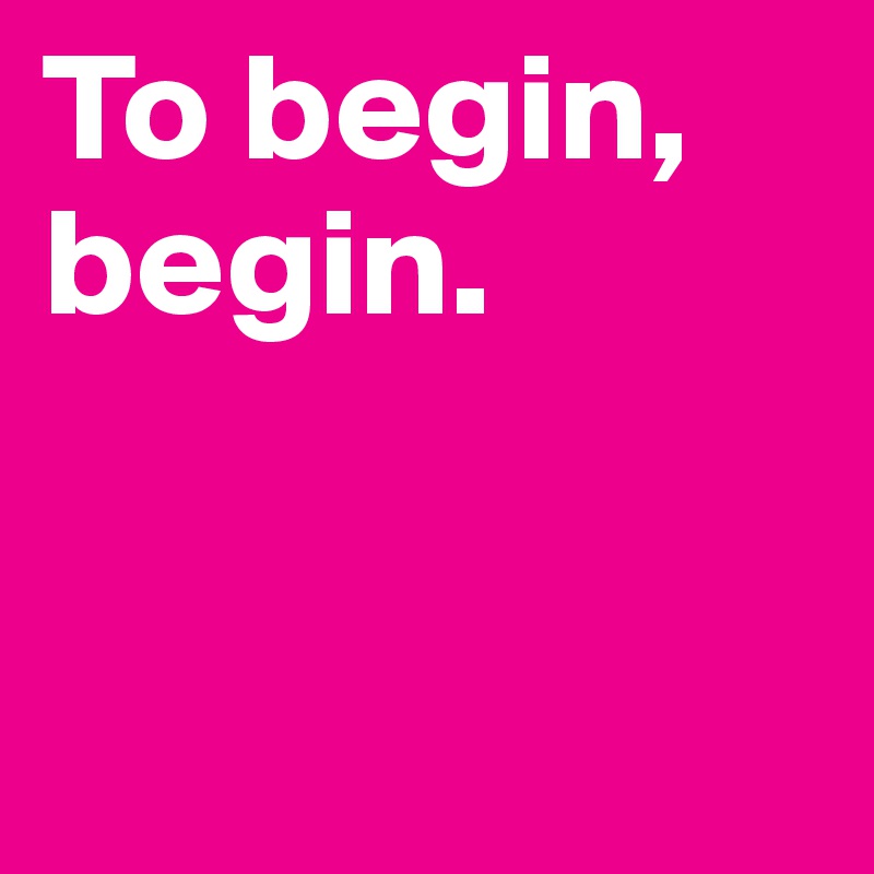 To begin, begin.


