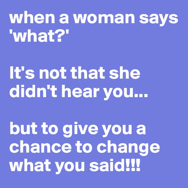 when a woman says 'what?'

It's not that she didn't hear you...

but to give you a chance to change what you said!!!