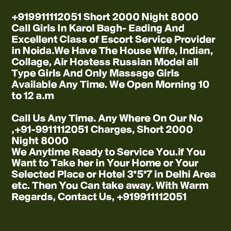 +919911112051 Short 2000 Night 8000 Call Girls In Karol Bagh- Eading And Excellent Class of Escort Service Provider in Noida.We Have The House Wife, Indian, Collage, Air Hostess Russian Model all Type Girls And Only Massage Girls Available Any Time. We Open Morning 10 to 12 a.m

Call Us Any Time. Any Where On Our No ,+91-9911112051 Charges, Short 2000 Night 8000
We Anytime Ready to Service You.if You Want to Take her in Your Home or Your Selected Place or Hotel 3*5*7 in Delhi Area etc. Then You Can take away. With Warm Regards, Contact Us, +919911112051