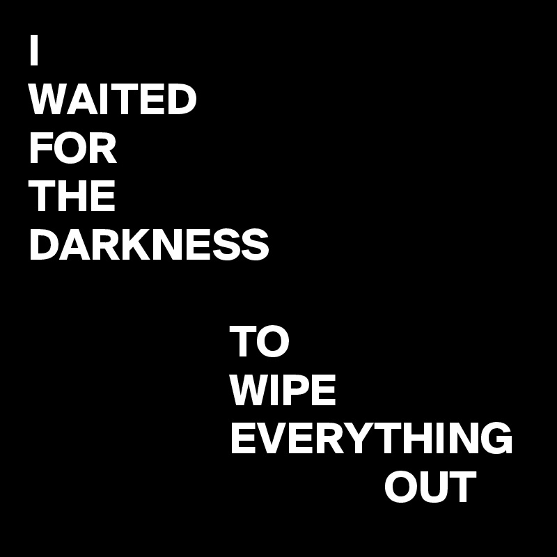 I
WAITED
FOR
THE
DARKNESS

                      TO
                      WIPE
                      EVERYTHING
                                       OUT