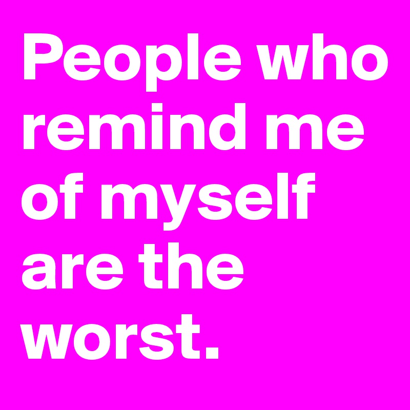 People who remind me of myself are the worst.